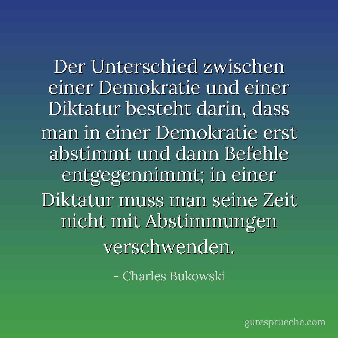 Der Unterschied zwischen einer Demokratie und einer Diktatur besteht darin, dass man in einer Demokratie erst abstimmt und dann Befehle entgegennimmt; in einer Diktatur muss man seine Zeit nicht mit Abstimmungen verschwenden. - Charles Bukowski<