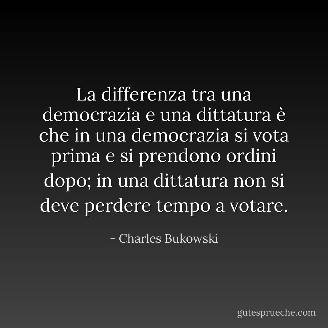 La differenza tra una democrazia e una dittatura è che in una democrazia si vota prima e si prendono ordini dopo; in una dittatura non si deve perdere tempo a votare. - Charles Bukowski