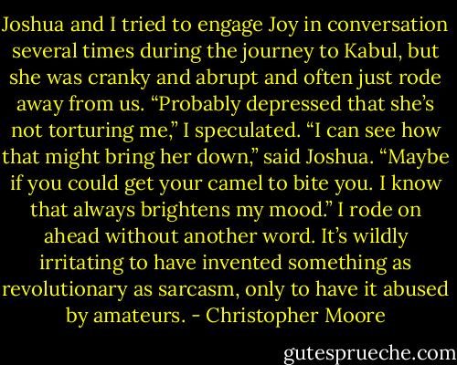 Joshua and I tried to engage Joy in conversation several times during the journey to Kabul, but she was cranky and abrupt and often just rode away from us. “Probably depressed that she’s not torturing me,” I speculated. “I can see how that might bring her down,” said Joshua. “Maybe if you could get your camel to bite you. I know that always brightens my mood.” I rode on ahead without another word. It’s wildly irritating to have invented something as revolutionary as sarcasm, only to have it abused by amateurs. - Christopher Moore