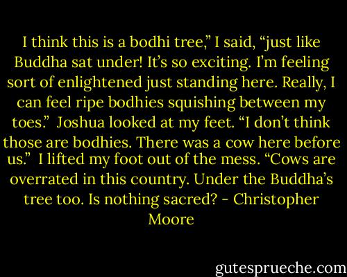 I think this is a bodhi tree,” I said, “just like Buddha sat under! It’s so exciting. I’m feeling sort of enlightened just standing here. Really, I can feel ripe bodhies squishing between my toes.” <br />Joshua looked at my feet. “I don’t think those are bodhies. There was a cow here before us.” <br />I lifted my foot out of the mess. “Cows are overrated in this country. Under the Buddha’s tree too. Is nothing sacred? - Christopher Moore