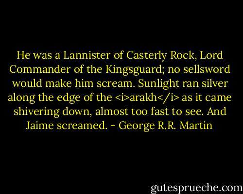 He was a Lannister of Casterly Rock, Lord Commander of the Kingsguard; no sellsword would make him scream.<br />Sunlight ran silver along the edge of the <i>arakh</i> as it came shivering down, almost too fast to see. And Jaime screamed. - George R.R. Martin