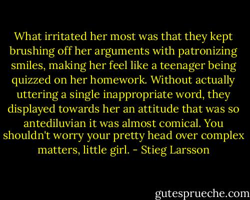 What irritated her most was that they kept brushing off her arguments with patronizing smiles, making her feel like a teenager being quizzed on her homework. Without actually uttering a single inappropriate word, they displayed towards her an attitude that was so antediluvian it was almost comical. You shouldn't worry your pretty head over complex matters, little girl. - Stieg Larsson