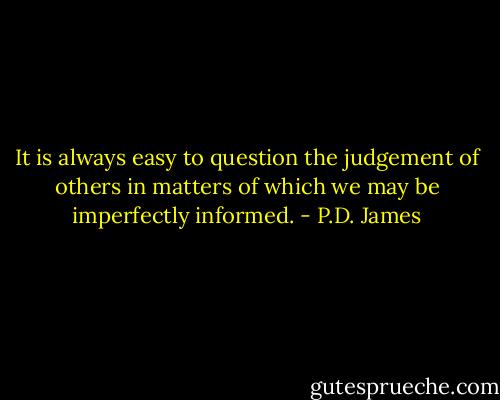 It is always easy to question the judgement of others in matters of which we may be imperfectly informed. - P.D. James
