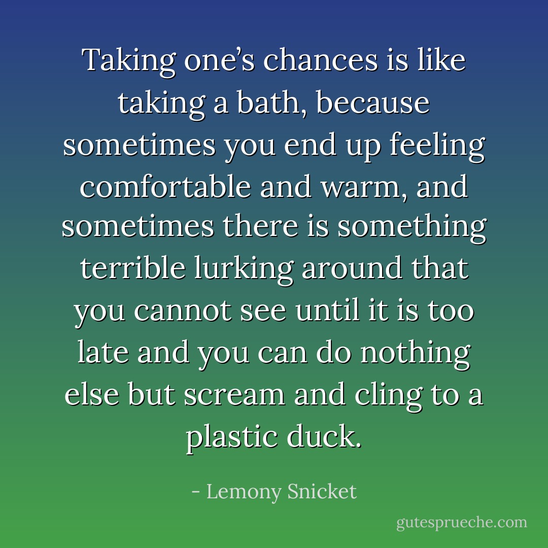 Taking one’s chances is like taking a bath, because sometimes you end up feeling comfortable and warm, and sometimes there is something terrible lurking around that you cannot see until it is too late and you can do nothing else but scream and cling to a plastic duck. - Lemony Snicket
