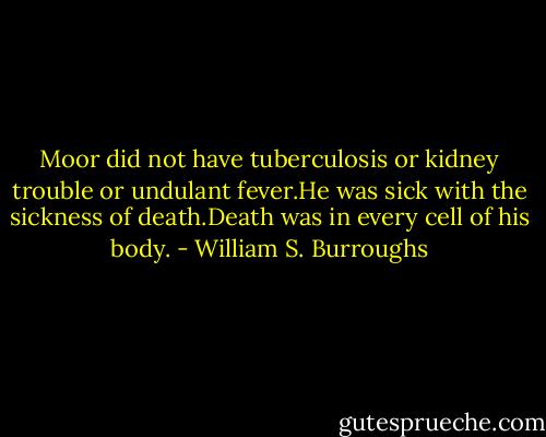 Moor did not have tuberculosis or kidney trouble or undulant fever.He was sick with the sickness of death.Death was in every cell of his body. - William S. Burroughs