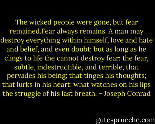 The wicked people were gone, but fear remained.Fear always remains. A man may destroy everything within himself, love and hate and belief, and even doubt; but as long as he clings to life the cannot destroy fear: the fear, subtle, indestructible, and terrible, that pervades his being; that tinges his thoughts; that lurks in his heart; what watches on his lips the struggle of his last breath. - Joseph Conrad
