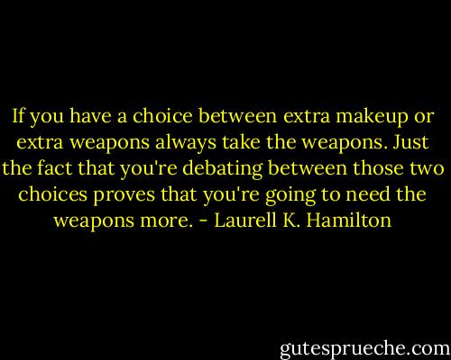 If you have a choice between extra makeup or extra weapons always take the weapons. Just the fact that you're debating between those two choices proves that you're going to need the weapons more. - Laurell K. Hamilton