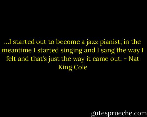 …I started out to become a jazz pianist; in the meantime I started singing and I sang the way I felt and that’s just the way it came out. - Nat King Cole