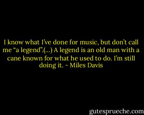 I know what I’ve done for music, but don’t call me “a legend”.(…) A legend is an old man with a cane known for what he used to do. I’m still doing it. - Miles Davis
