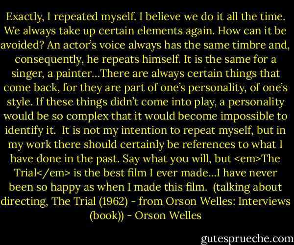 Exactly, I repeated myself. I believe we do it all the time. We always take up certain elements again. How can it be avoided? An actor’s voice always has the same timbre and, consequently, he repeats himself. It is the same for a singer, a painter…There are always certain things that come back, for they are part of one’s personality, of one’s style. If these things didn’t come into play, a personality would be so complex that it would become impossible to identify it.<br /><br />It is not my intention to repeat myself, but in my work there should certainly be references to what I have done in the past. Say what you will, but <em>The Trial</em> is the best film I ever made…I have never been so happy as when I made this film.<br /><br />(talking about directing, The Trial (1962) - from Orson Welles: Interviews (book)) - Orson Welles