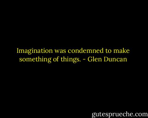 Imagination was condemned to make something of things. - Glen Duncan
