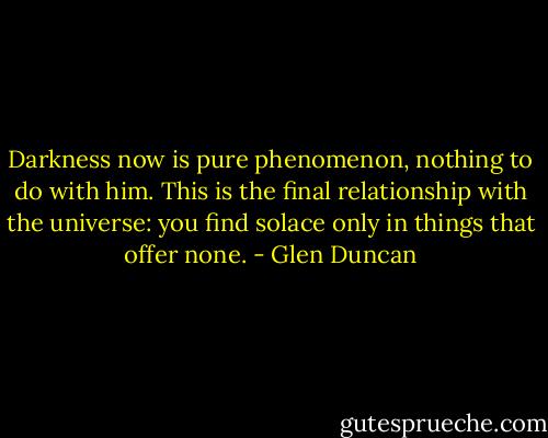 Darkness now is pure phenomenon, nothing to do with him. This is the final relationship with the universe: you find solace only in things that offer none. - Glen Duncan