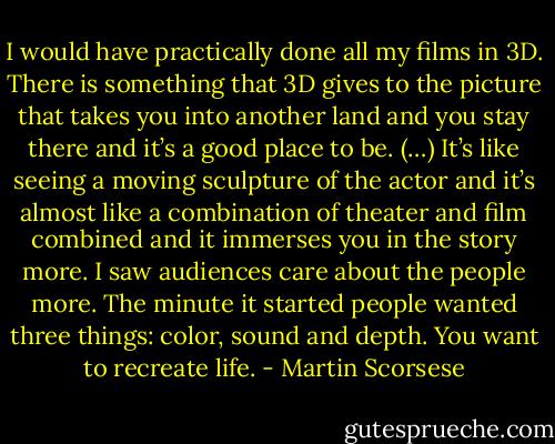 I would have practically done all my films in 3D. There is something that 3D gives to the picture that takes you into another land and you stay there and it’s a good place to be. (…) It’s like seeing a moving sculpture of the actor and it’s almost like a combination of theater and film combined and it immerses you in the story more. I saw audiences care about the people more. The minute it started people wanted three things: color, sound and depth. You want to recreate life. - Martin Scorsese