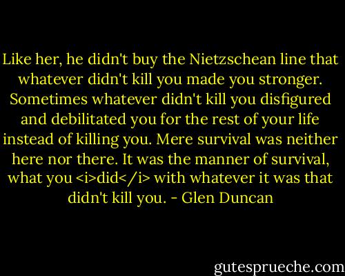 Like her, he didn't buy the Nietzschean line that whatever didn't kill you made you stronger. Sometimes whatever didn't kill you disfigured and debilitated you for the rest of your life instead of killing you. Mere survival was neither here nor there. It was the manner of survival, what you <i>did</i> with whatever it was that didn't kill you. - Glen Duncan
