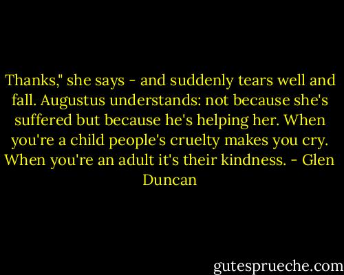 Thanks," she says - and suddenly tears well and fall. Augustus understands: not because she's suffered but because he's helping her. When you're a child people's cruelty makes you cry. When you're an adult it's their kindness. - Glen Duncan
