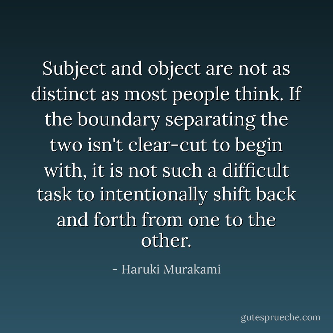 Subject and object are not as distinct as most people think. If the boundary separating the two isn't clear-cut to begin with, it is not such a difficult task to intentionally shift back and forth from one to the other. - Haruki Murakami
