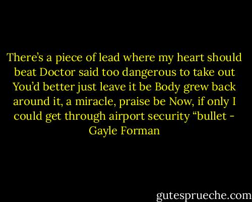 There’s a piece of lead where my heart should beat<br />Doctor said too dangerous to take out<br />You’d better just leave it be<br />Body grew back around it, a miracle, praise be<br />Now, if only I could get through airport security<br />“bullet - Gayle Forman