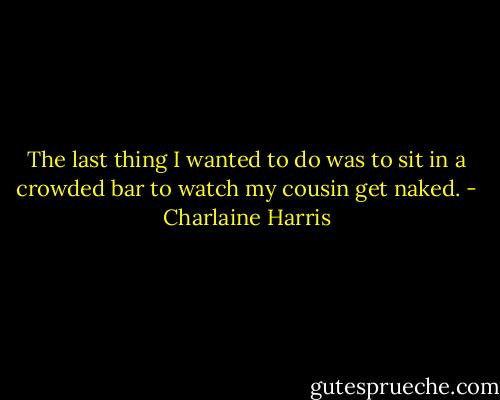 The last thing I wanted to do was to sit in a crowded bar to watch my cousin get naked. - Charlaine Harris