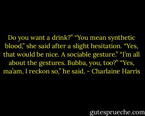 Do you want a drink?” “You mean synthetic blood,” she said after a slight hesitation. “Yes, that would be nice. A sociable gesture.” “I’m all about the gestures. Bubba, you, too?” “Yes, ma’am, I reckon so,” he said. - Charlaine Harris