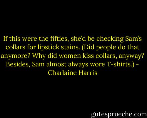 If this were the fifties, she’d be checking Sam’s collars for lipstick stains. (Did people do that anymore? Why did women kiss collars, anyway? Besides, Sam almost always wore T-shirts.) - Charlaine Harris