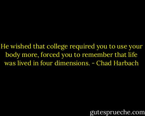 He wished that college required you to use your body more, forced you to remember that life was lived in four dimensions. - Chad Harbach