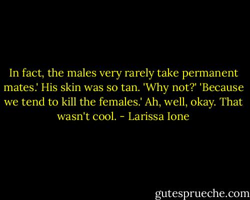 In fact, the males very rarely take permanent mates.'<br />His skin was so tan. 'Why not?'<br />'Because we tend to kill the females.'<br />Ah, well, okay. That wasn't cool. - Larissa Ione