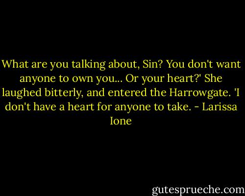 What are you talking about, Sin? You don't want anyone to own you... Or your heart?'<br />She laughed bitterly, and entered the Harrowgate. 'I don't have a heart for anyone to take. - Larissa Ione