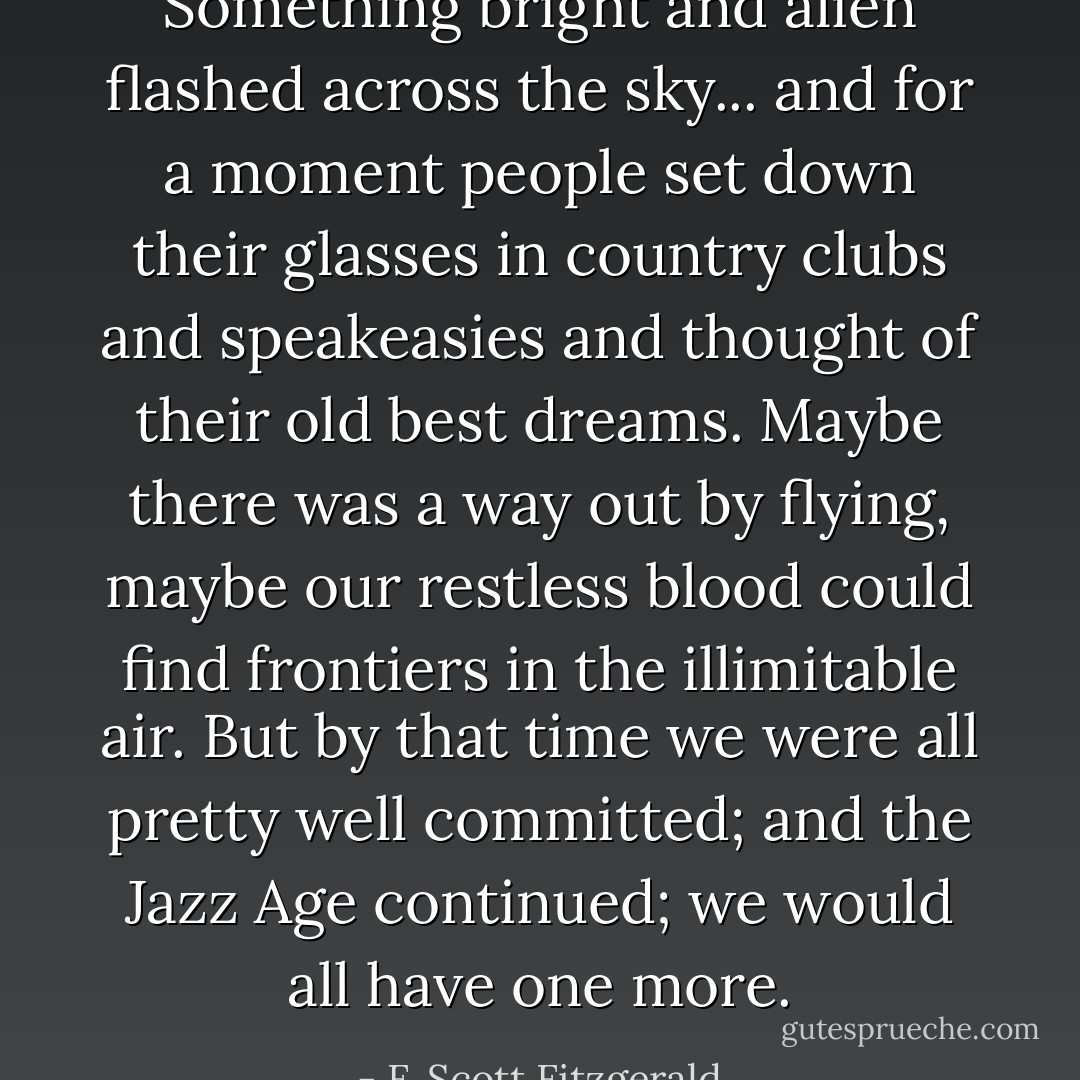 Something bright and alien flashed across the sky... and for a moment people set down their glasses in country clubs and speakeasies and thought of their old best dreams. Maybe there was a way out by flying, maybe our restless blood could find frontiers in the illimitable air. But by that time we were all pretty well committed; and the Jazz Age continued; we would all have one more. - F. Scott Fitzgerald