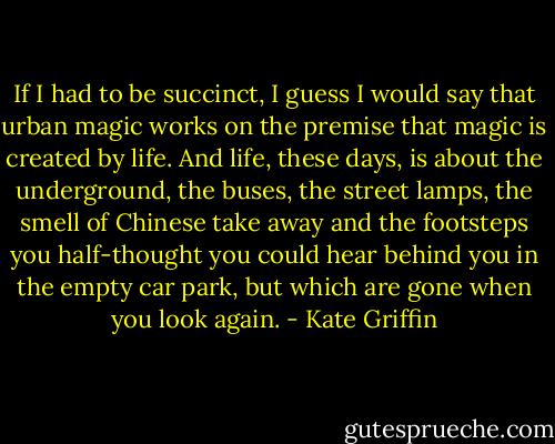 If I had to be succinct, I guess I would say that urban magic works on the premise that magic is created by life. And life, these days, is about the underground, the buses, the street lamps, the smell of Chinese take away and the footsteps you half-thought you could hear behind you in the empty car park, but which are gone when you look again. - Kate Griffin