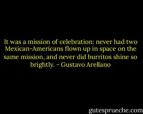 It was a mission of celebration: never had two Mexican-Americans flown up in space on the same mission, and never did burritos shine so brightly. - Gustavo Arellano