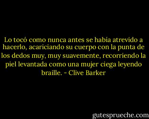 Lo tocó como nunca antes se había atrevido a hacerlo, acariciando su cuerpo con la punta de los dedos muy, muy suavemente, recorriendo la piel levantada como una mujer ciega leyendo braille. - Clive Barker