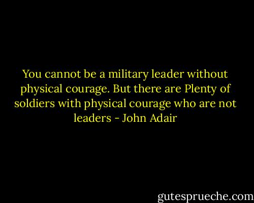 You cannot be a military leader without physical courage. But there are Plenty of soldiers with physical courage who are not leaders - John Adair