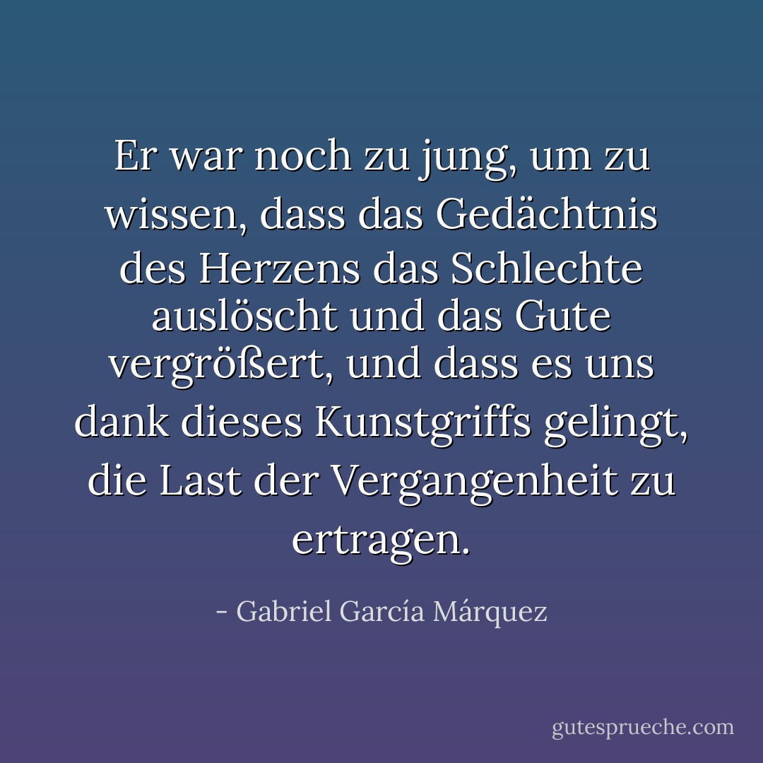 Er war noch zu jung, um zu wissen, dass das Gedächtnis des Herzens das Schlechte auslöscht und das Gute vergrößert, und dass es uns dank dieses Kunstgriffs gelingt, die Last der Vergangenheit zu ertragen. - Gabriel García Márquez<