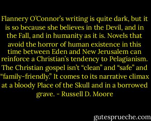 Flannery O’Connor’s writing is quite dark, but it is so because she believes in the Devil, and in the Fall, and in humanity as it is. Novels that avoid the horror of human existence in this time between Eden and New Jerusalem can reinforce a Christian’s tendency to Pelagianism. The Christian gospel isn’t “clean” and “safe” and “family-friendly.” It comes to its narrative climax at a bloody Place of the Skull and in a borrowed grave. - Russell D. Moore