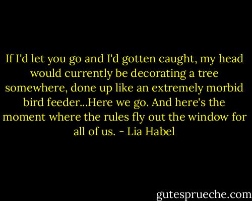 If I'd let you go and I'd gotten caught, my head would currently be decorating a tree somewhere, done up like an extremely morbid bird feeder...Here we go. And here's the moment where the rules fly out the window for all of us. - Lia Habel