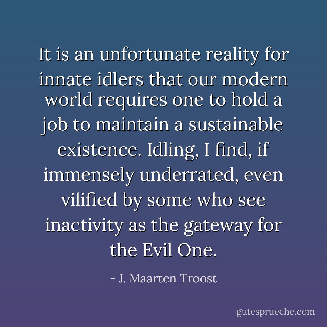It is an unfortunate reality for innate idlers that our modern world requires one to hold a job to maintain a sustainable existence. Idling, I find, if immensely underrated, even vilified by some who see inactivity as the gateway for the Evil One. - J. Maarten Troost