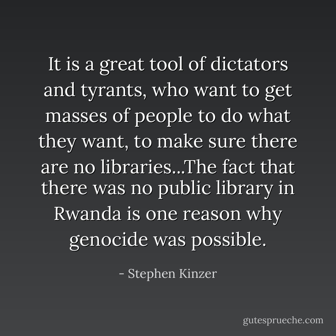 It is a great tool of dictators and tyrants, who want to get masses of people to do what they want, to make sure there are no libraries...The fact that there was no public library in Rwanda is one reason why genocide was possible. - Stephen Kinzer