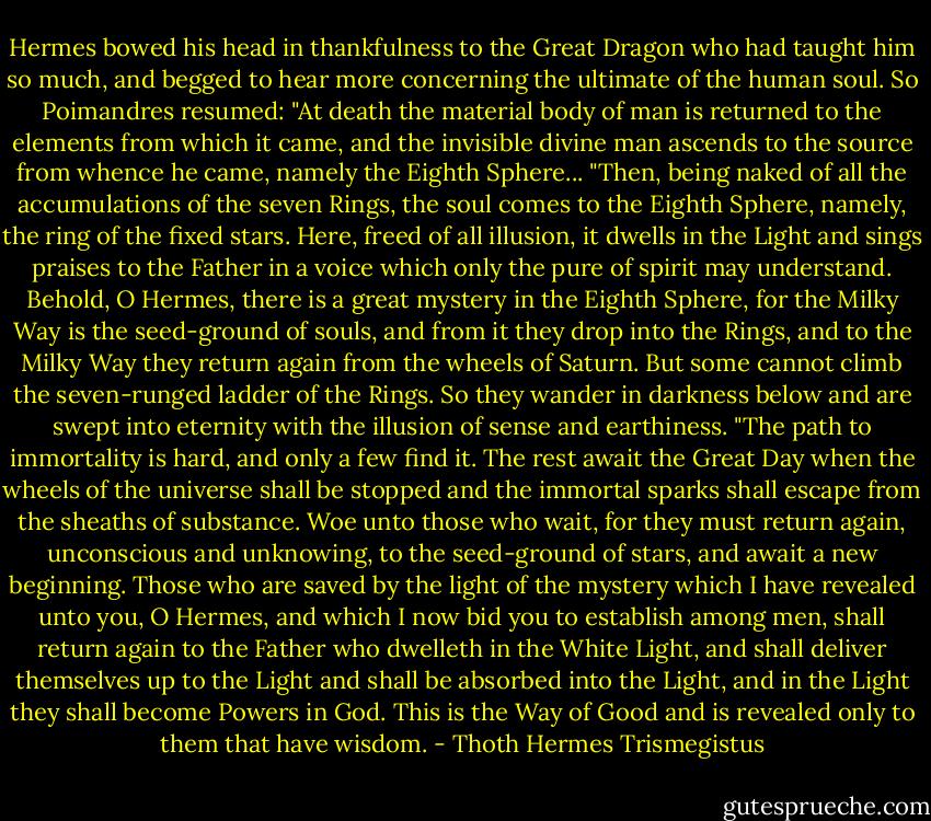 Hermes bowed his head in thankfulness to the Great Dragon who had taught him so much, and begged to hear more concerning the ultimate of the human soul. So Poimandres resumed: "At death the material body of man is returned to the elements from which it came, and the invisible divine man ascends to the source from whence he came, namely the Eighth Sphere...<br />"Then, being naked of all the accumulations of the seven Rings, the soul comes to the Eighth Sphere, namely, the ring of the fixed stars. Here, freed of all illusion, it dwells in the Light and sings praises to the Father in a voice which only the pure of spirit may understand. Behold, O Hermes, there is a great mystery in the Eighth Sphere, for the Milky Way is the seed-ground of souls, and from it they drop into the Rings, and to the Milky Way they return again from the wheels of Saturn. But some cannot climb the seven-runged ladder of the Rings. So they wander in darkness below and are swept into eternity with the illusion of sense and earthiness.<br />"The path to immortality is hard, and only a few find it. The rest await the Great Day when the wheels of the universe shall be stopped and the immortal sparks shall escape from the sheaths of substance. Woe unto those who wait, for they must return again, unconscious and unknowing, to the seed-ground of stars, and await a new beginning. Those who are saved by the light of the mystery which I have revealed unto you, O Hermes, and which I now bid you to establish among men, shall return again to the Father who dwelleth in the White Light, and shall deliver themselves up to the Light and shall be absorbed into the Light, and in the Light they shall become Powers in God. This is the Way of Good and is revealed only to them that have wisdom. - Thoth Hermes Trismegistus