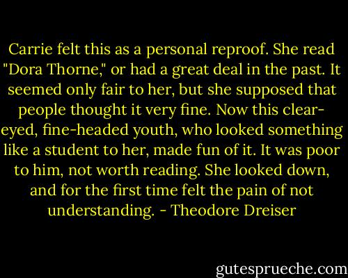 Carrie felt this as a personal reproof. She read "Dora Thorne," or had a great deal in the past. It seemed only fair to her, but she supposed that people thought it very fine. Now this clear- eyed, fine-headed youth, who looked something like a student to her, made fun of it. It was poor to him, not worth reading. She looked down, and for the first time felt the pain of not understanding. - Theodore Dreiser