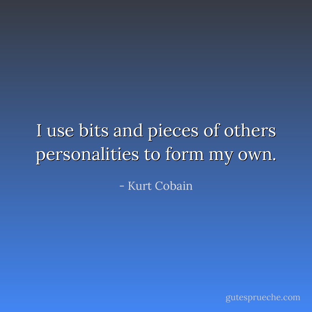 I use bits and pieces of others personalities to form my own. - Kurt Cobain