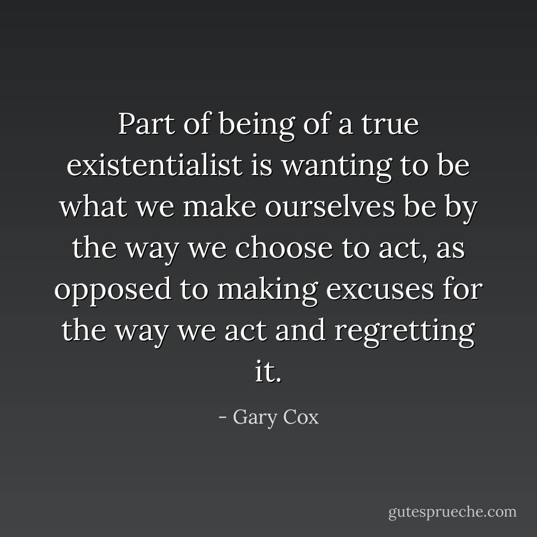 Part of being of a true existentialist is wanting to be what we make ourselves be by the way we choose to act, as opposed to making excuses for the way we act and regretting it. - Gary Cox