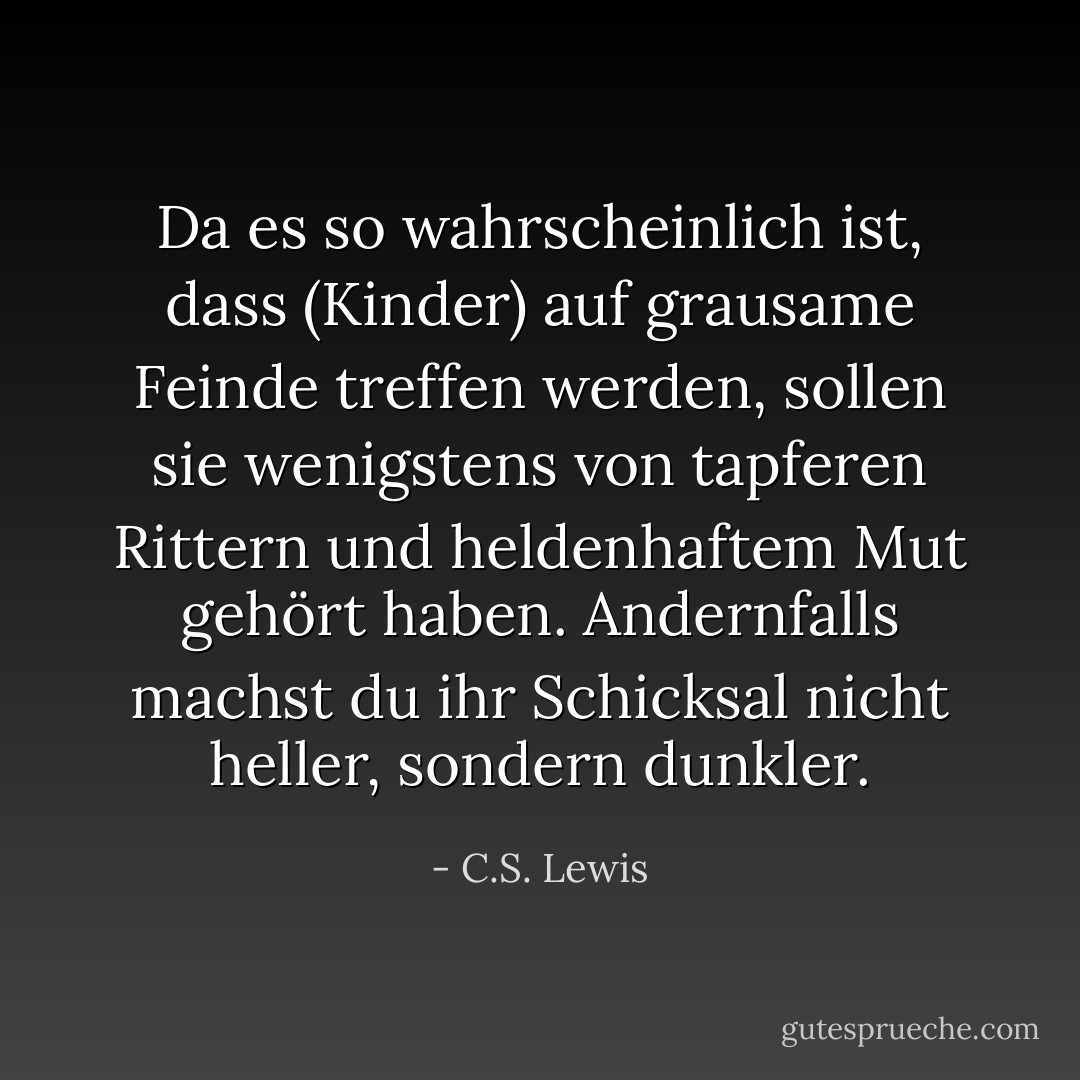 Da es so wahrscheinlich ist, dass (Kinder) auf grausame Feinde treffen werden, sollen sie wenigstens von tapferen Rittern und heldenhaftem Mut gehört haben. Andernfalls machst du ihr Schicksal nicht heller, sondern dunkler. - C.S. Lewis<