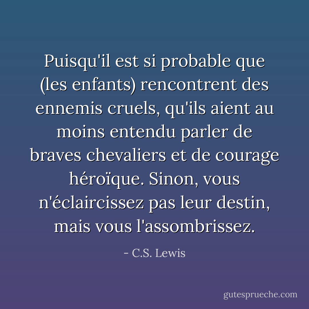 Puisqu'il est si probable que (les enfants) rencontrent des ennemis cruels, qu'ils aient au moins entendu parler de braves chevaliers et de courage héroïque. Sinon, vous n'éclaircissez pas leur destin, mais vous l'assombrissez. - C.S. Lewis