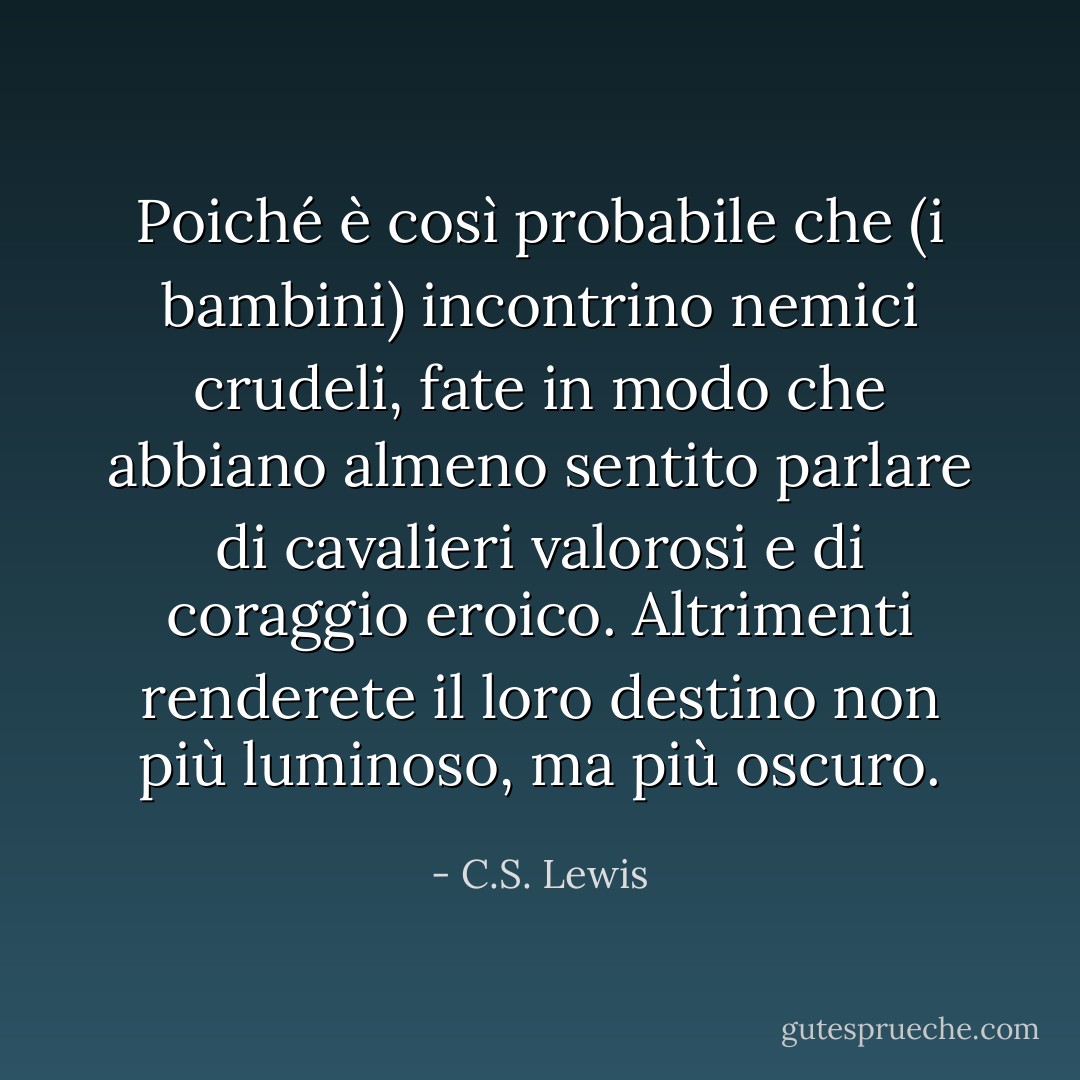 Poiché è così probabile che (i bambini) incontrino nemici crudeli, fate in modo che abbiano almeno sentito parlare di cavalieri valorosi e di coraggio eroico. Altrimenti renderete il loro destino non più luminoso, ma più oscuro. - C.S. Lewis