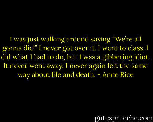 I was just walking around saying “We’re all gonna die!” I never got over it. I went to class, I did what I had to do, but I was a gibbering idiot. It never went away. I never again felt the same way about life and death. - Anne Rice