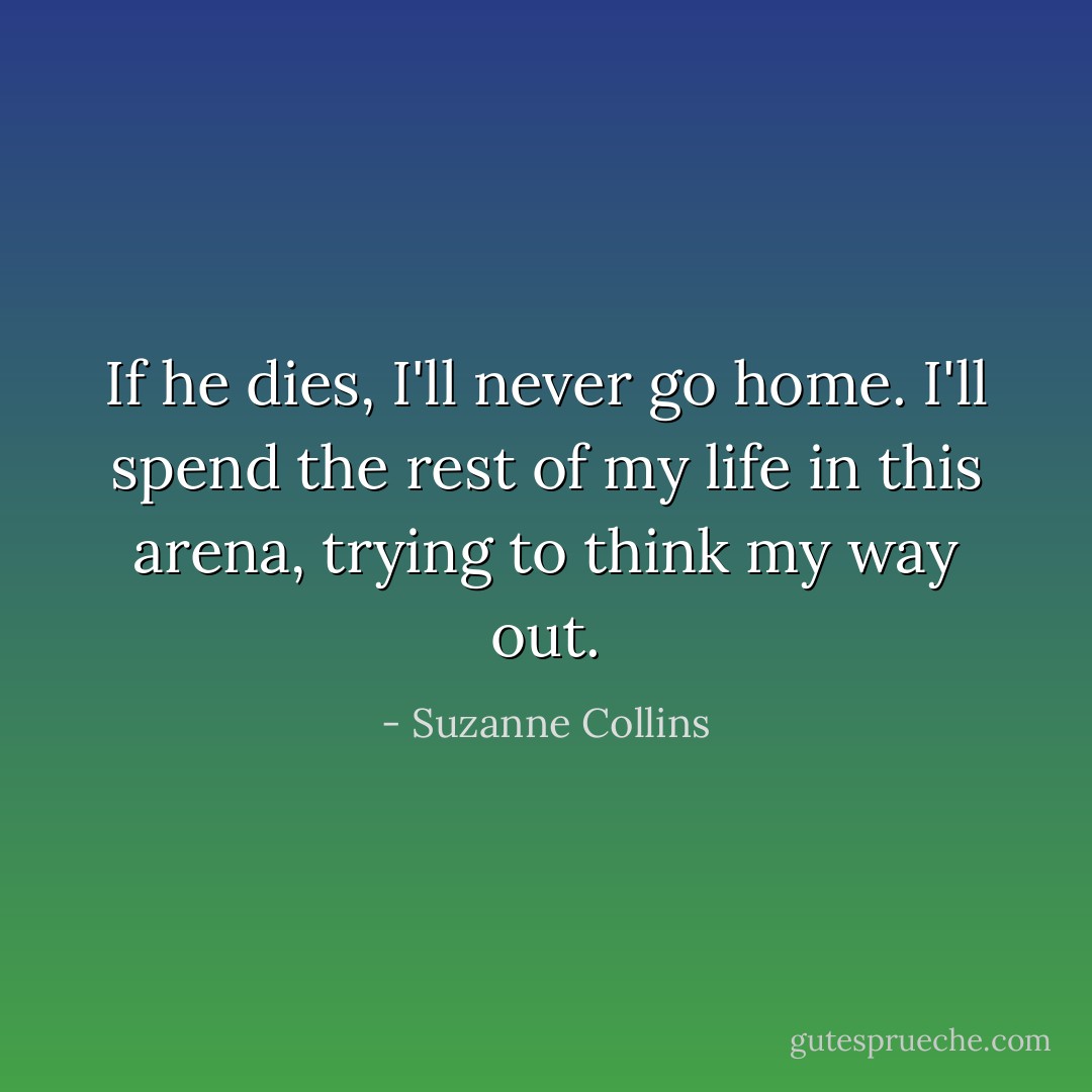 If he dies, I'll never go home. I'll spend the rest of my life in this arena, trying to think my way out. - Suzanne Collins