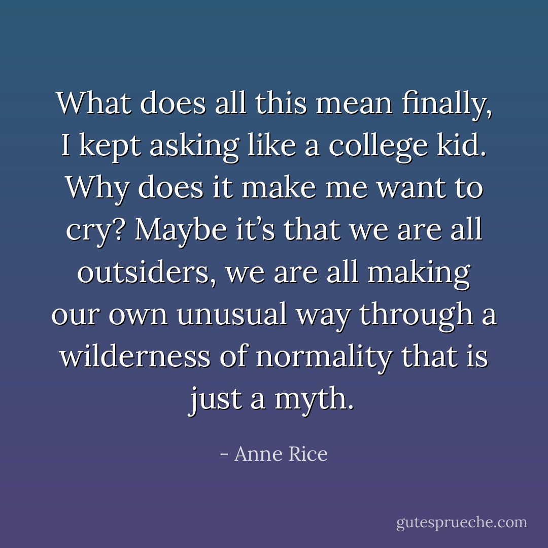 What does all this mean finally, I kept asking like a college kid. Why does it make me want to cry? Maybe it’s that we are all outsiders, we are all making our own unusual way through a wilderness of<br />normality that is just a myth. - Anne Rice