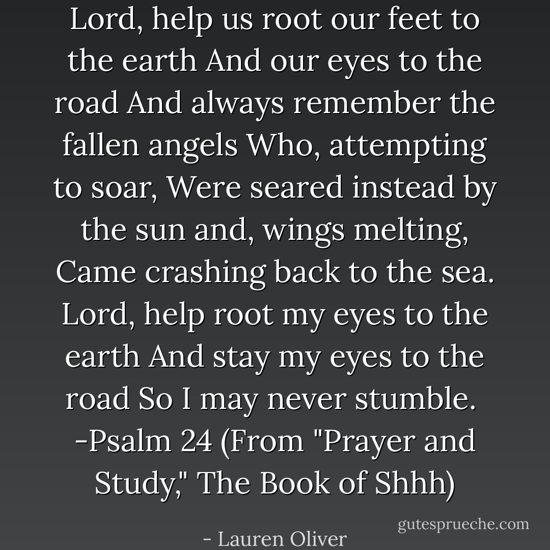 Lord, help us root our feet to the earth<br />And our eyes to the road<br />And always remember the fallen angels<br />Who, attempting to soar,<br />Were seared instead by the sun and, wings melting,<br />Came crashing back to the sea.<br />Lord, help root my eyes to the earth<br />And stay my eyes to the road<br />So I may never stumble.<br /><br />-Psalm 24 (From "Prayer and Study," <i>The Book of Shhh</i>) - Lauren Oliver