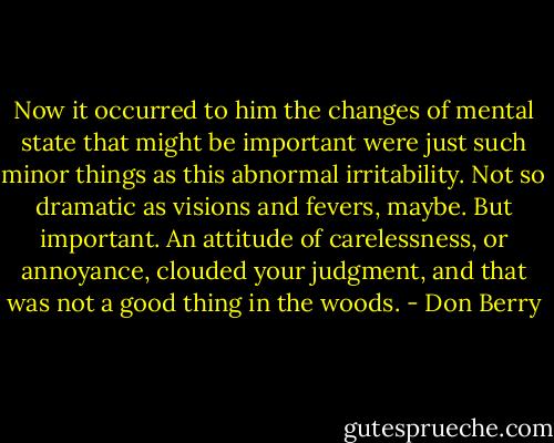 Now it occurred to him the changes of mental state that might be important were just such minor things as this abnormal irritability. Not so dramatic as visions and fevers, maybe. But important. An attitude of carelessness, or annoyance, clouded your judgment, and that was not a good thing in the woods. - Don Berry
