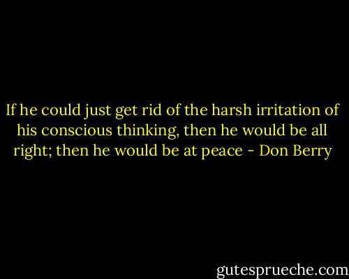 If he could just get rid of the harsh irritation of his conscious thinking, then he would be all right; then he would be at peace - Don Berry
